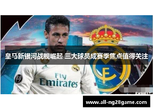 皇马新银河战舰崛起 三大球员成赛季焦点值得关注
