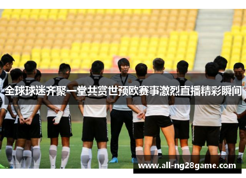 全球球迷齐聚一堂共赏世预欧赛事激烈直播精彩瞬间
