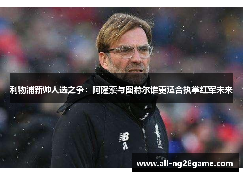 利物浦新帅人选之争：阿隆索与图赫尔谁更适合执掌红军未来