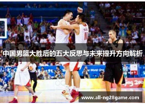 中国男篮大胜后的五大反思与未来提升方向解析