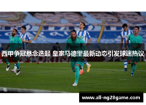西甲争冠悬念迭起 皇家马德里最新动态引发球迷热议