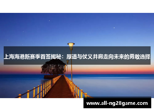 上海海港新赛季首签揭秘：厚道与仗义并肩走向未来的勇敢选择
