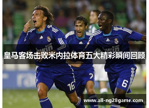皇马客场击败米内拉体育五大精彩瞬间回顾