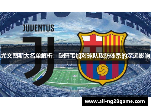 尤文图斯大名单解析：缺阵韦加对球队攻防体系的深远影响