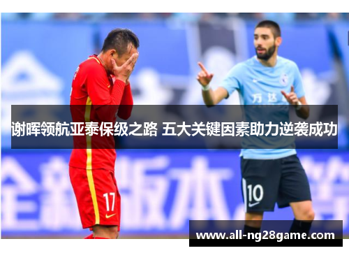 谢晖领航亚泰保级之路 五大关键因素助力逆袭成功 谢晖领航亚泰保级之路 五大关键因素助力逆袭成功