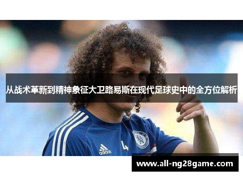 从战术革新到精神象征大卫路易斯在现代足球史中的全方位解析 从战术革新到精神象征大卫路易斯在现代足球史中的全方位解析
