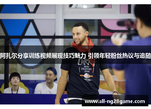 阿扎尔分享训练视频展现技巧魅力 引领年轻粉丝热议与追随 阿扎尔分享训练视频展现技巧魅力 引领年轻粉丝热议与追随