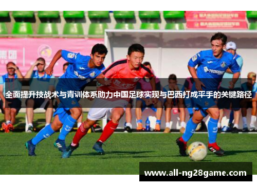 全面提升技战术与青训体系助力中国足球实现与巴西打成平手的关键路径 全面提升技战术与青训体系助力中国足球实现与巴西打成平手的关键路径