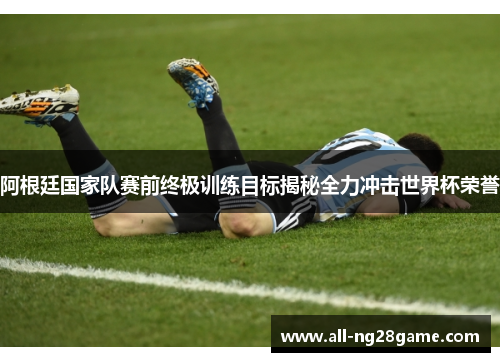 阿根廷国家队赛前终极训练目标揭秘全力冲击世界杯荣誉 阿根廷国家队赛前终极训练目标揭秘全力冲击世界杯荣誉
