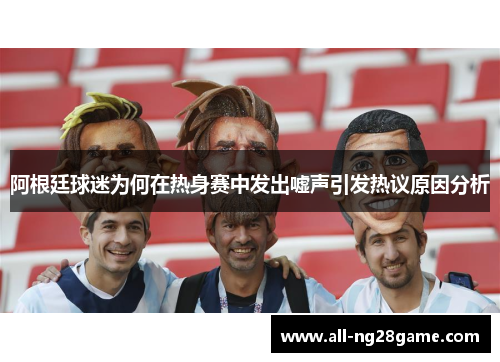 阿根廷球迷为何在热身赛中发出嘘声引发热议原因分析 阿根廷球迷为何在热身赛中发出嘘声引发热议原因分析
