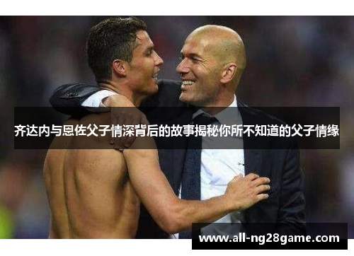 齐达内与恩佐父子情深背后的故事揭秘你所不知道的父子情缘