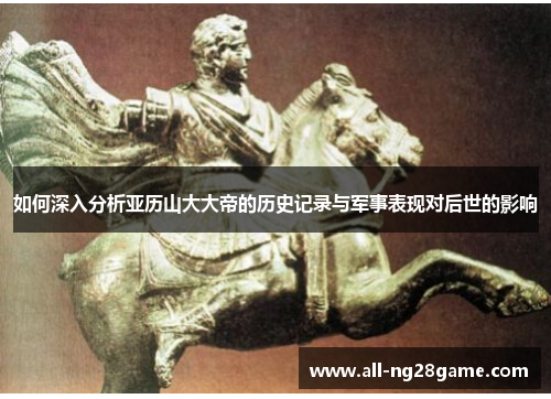 如何深入分析亚历山大大帝的历史记录与军事表现对后世的影响